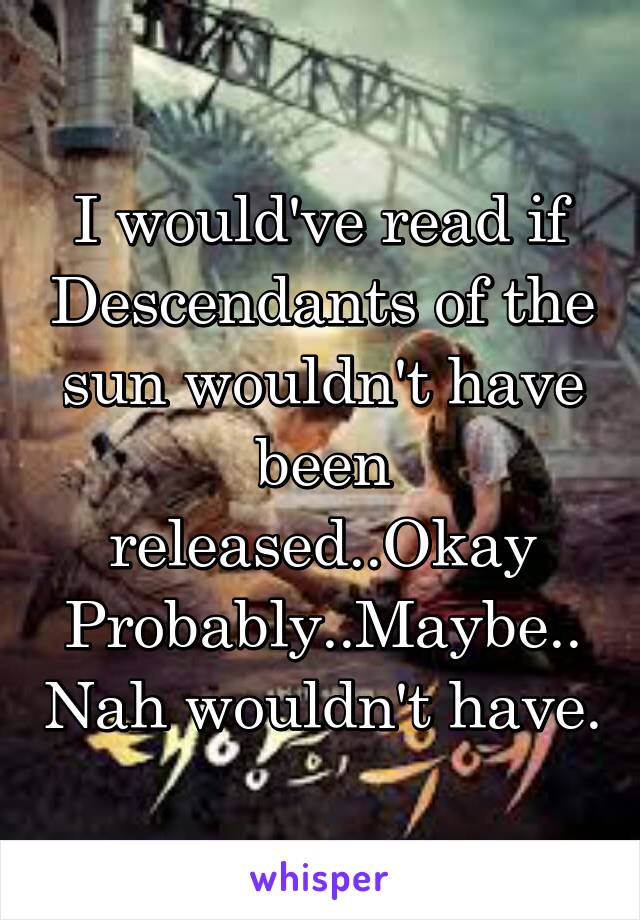 I would've read if Descendants of the sun wouldn't have been released..Okay Probably..Maybe..Nah wouldn't have.