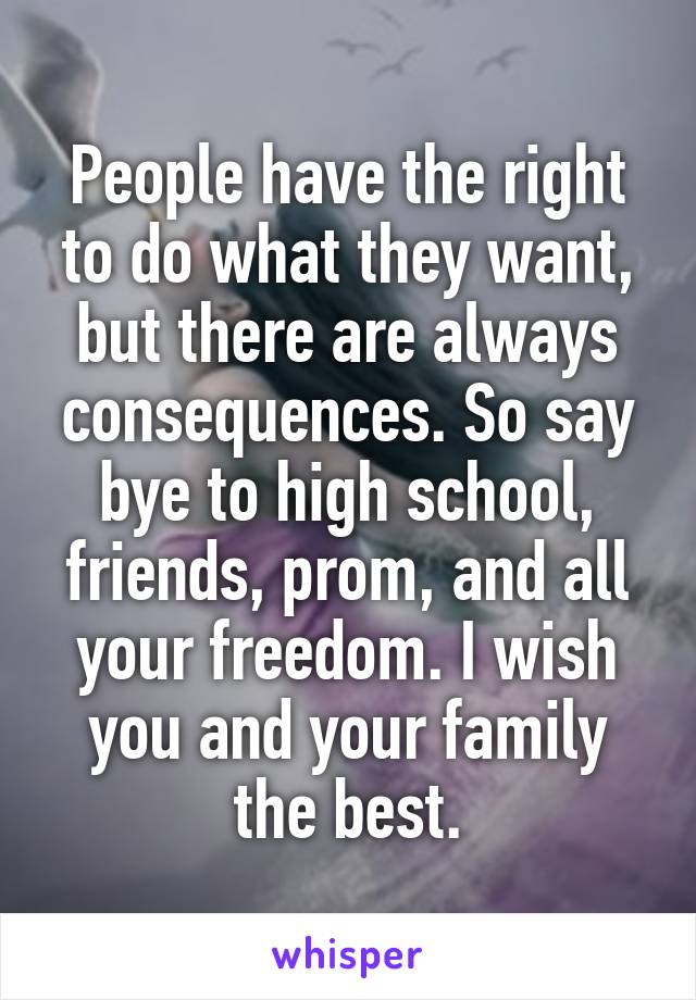 People have the right to do what they want, but there are always consequences. So say bye to high school, friends, prom, and all your freedom. I wish you and your family the best.