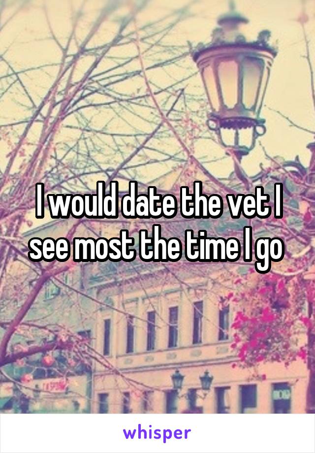 I would date the vet I see most the time I go 