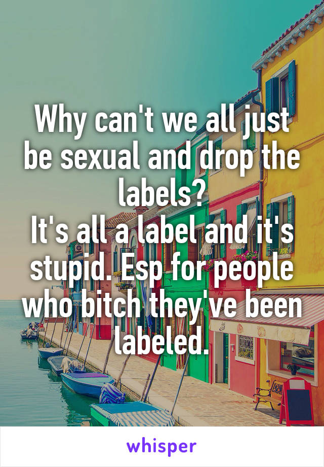 Why can't we all just be sexual and drop the labels?
It's all a label and it's stupid. Esp for people who bitch they've been labeled.