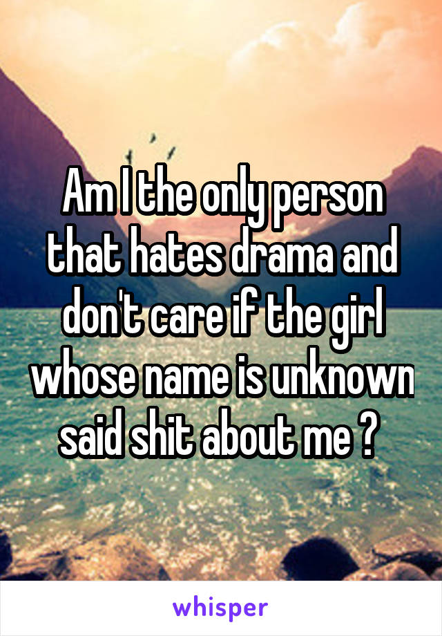 Am I the only person that hates drama and don't care if the girl whose name is unknown said shit about me ? 