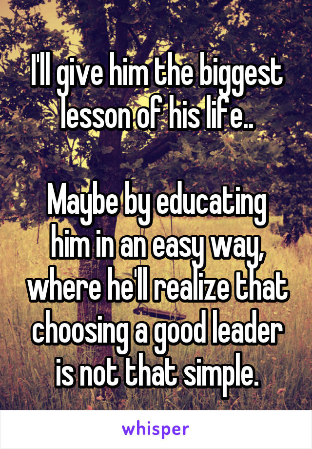 I'll give him the biggest lesson of his life..

Maybe by educating him in an easy way, where he'll realize that choosing a good leader is not that simple.