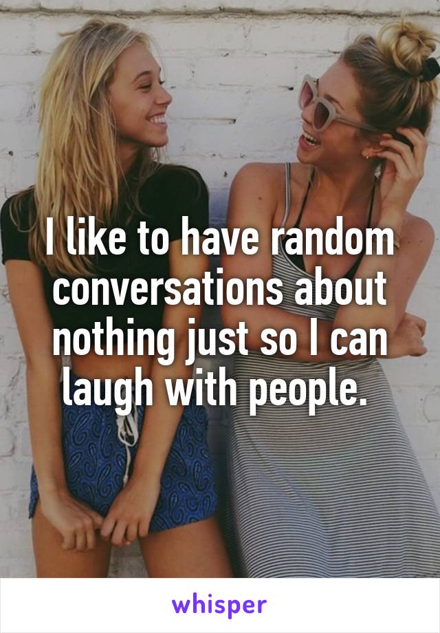 I like to have random conversations about nothing just so I can laugh with people. 