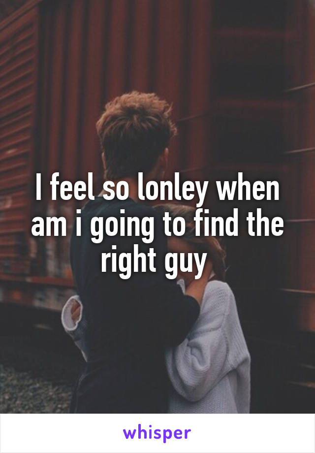 I feel so lonley when am i going to find the right guy 