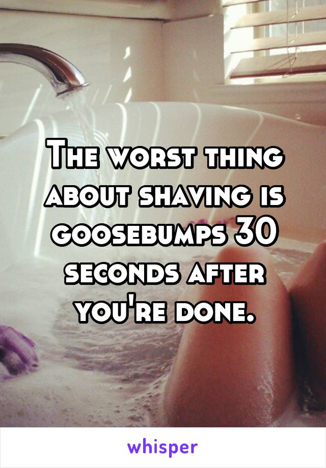 The worst thing about shaving is goosebumps 30 seconds after you're done.