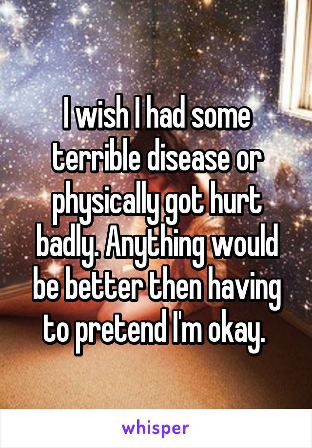 I wish I had some terrible disease or physically got hurt badly. Anything would be better then having to pretend I'm okay. 