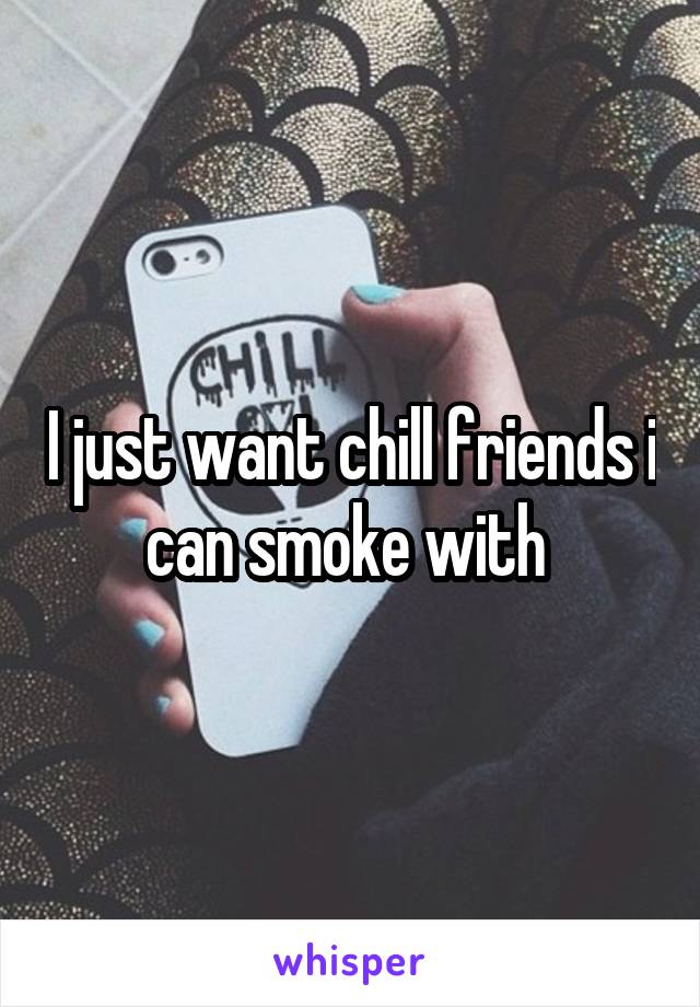 I just want chill friends i can smoke with 