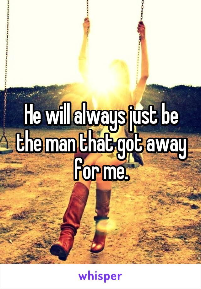 He will always just be the man that got away for me.