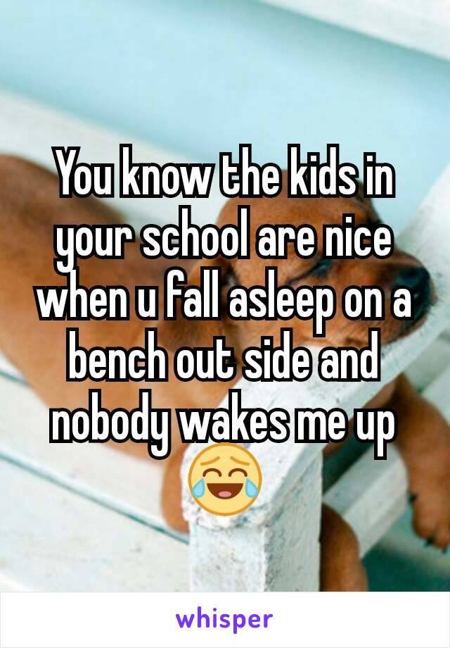 You know the kids in your school are nice when u fall asleep on a bench out side and nobody wakes me up 😂