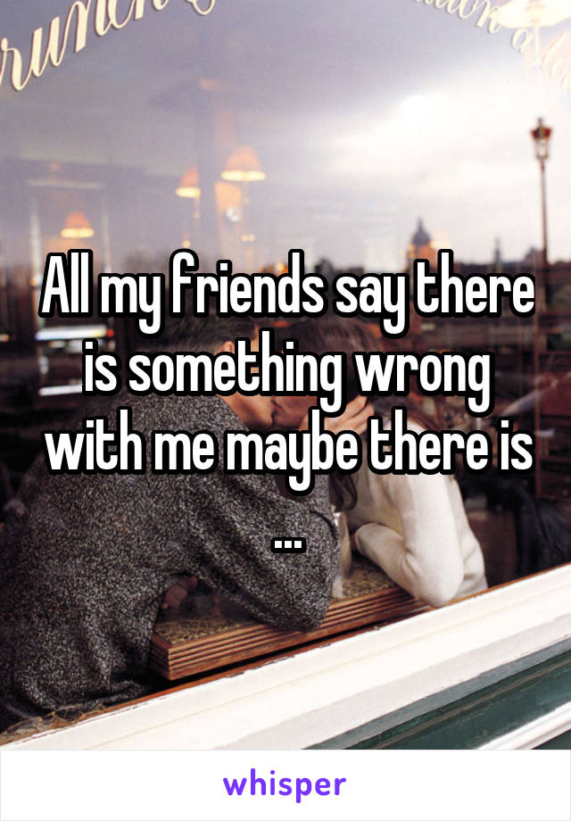 All my friends say there is something wrong with me maybe there is ...