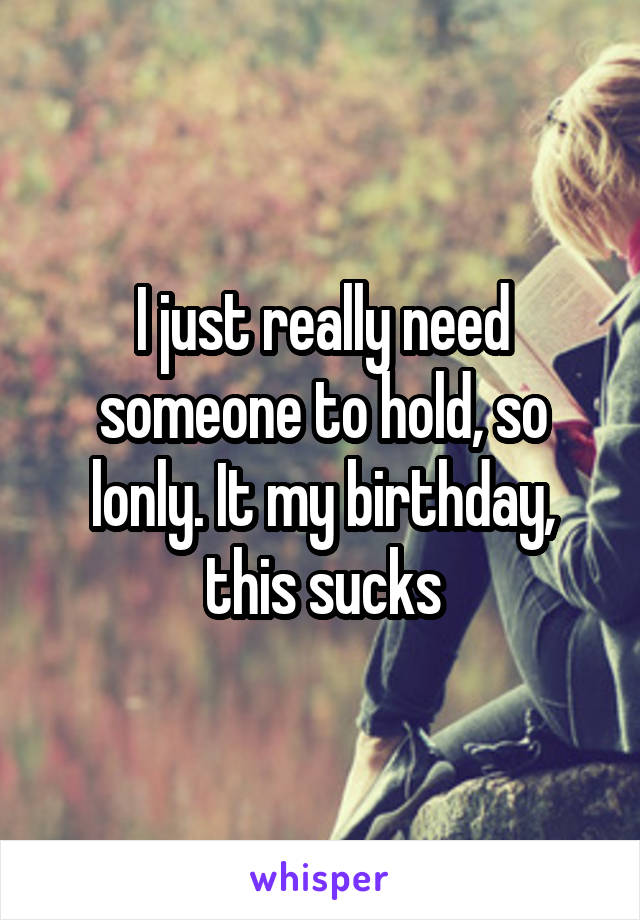 I just really need someone to hold, so lonly. It my birthday, this sucks