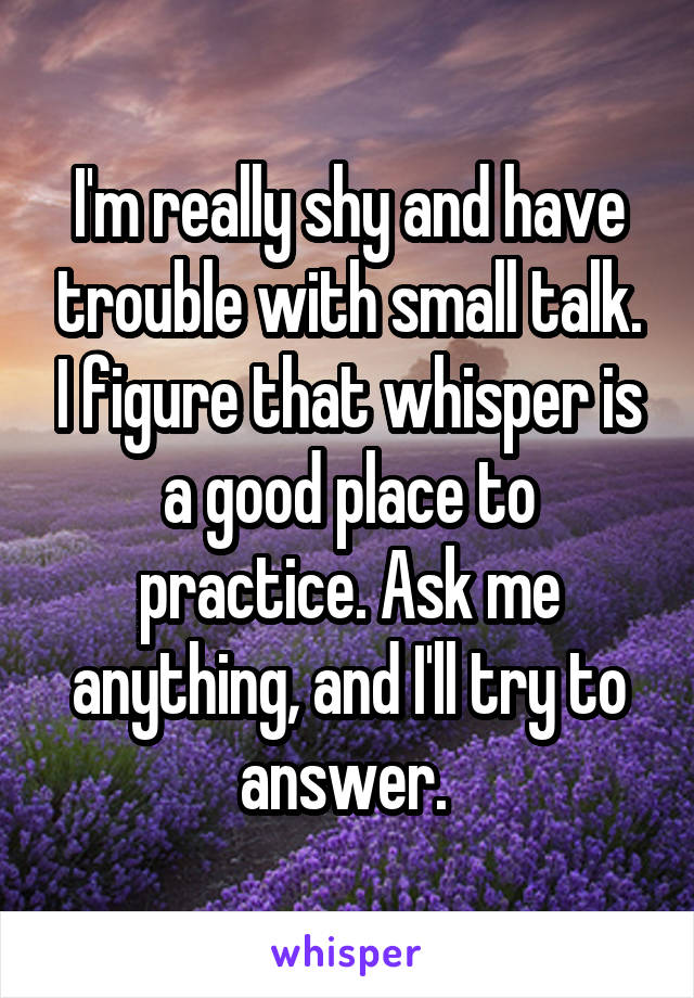 I'm really shy and have trouble with small talk. I figure that whisper is a good place to practice. Ask me anything, and I'll try to answer. 