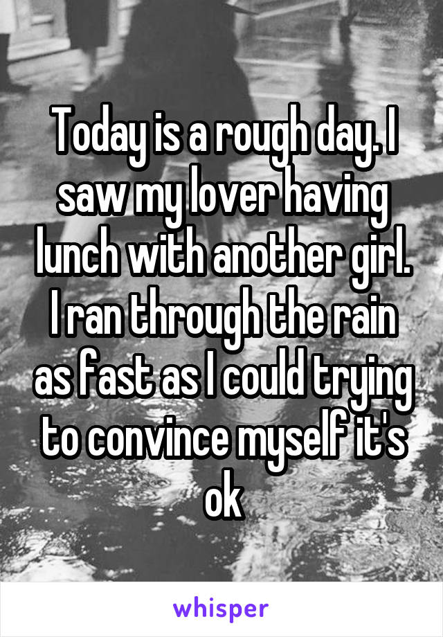 Today is a rough day. I saw my lover having lunch with another girl. I ran through the rain as fast as I could trying to convince myself it's ok