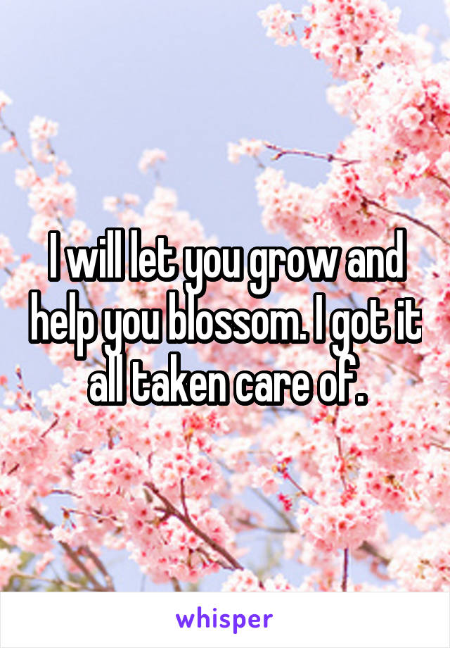 I will let you grow and help you blossom. I got it all taken care of.