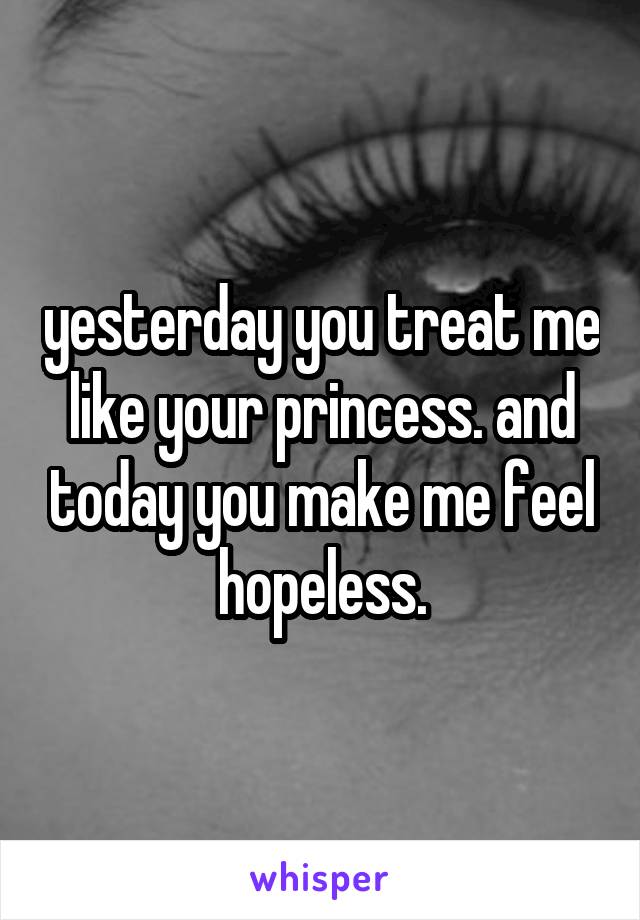 yesterday you treat me like your princess. and today you make me feel hopeless.