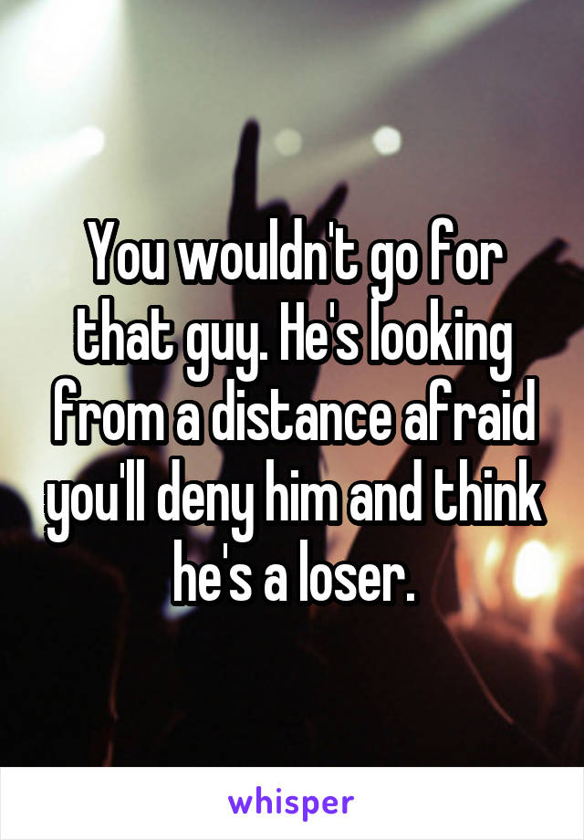 You wouldn't go for that guy. He's looking from a distance afraid you'll deny him and think he's a loser.