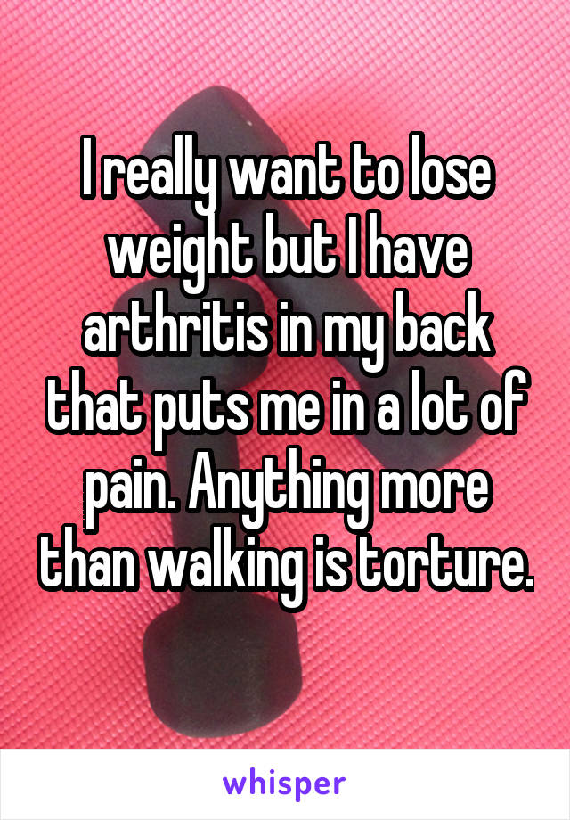 I really want to lose weight but I have arthritis in my back that puts me in a lot of pain. Anything more than walking is torture. 