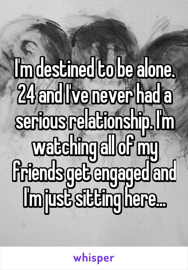 I'm destined to be alone.
24 and I've never had a serious relationship. I'm watching all of my friends get engaged and I'm just sitting here...