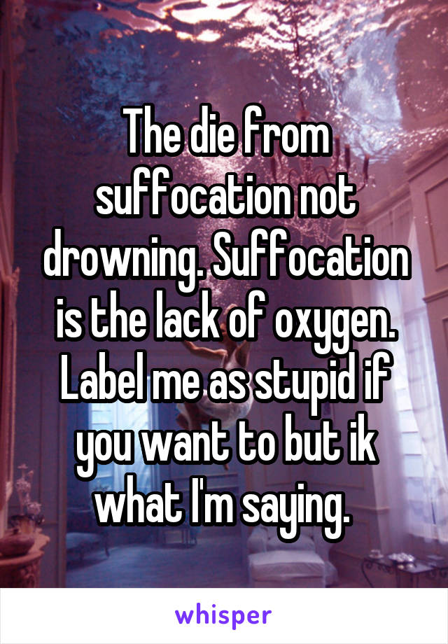 The die from suffocation not drowning. Suffocation is the lack of oxygen. Label me as stupid if you want to but ik what I'm saying. 