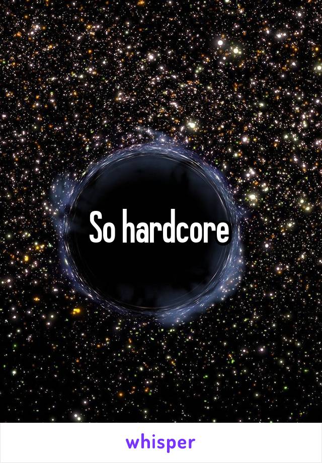 So hardcore 