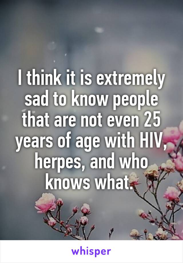 I think it is extremely sad to know people that are not even 25 years of age with HIV, herpes, and who knows what. 