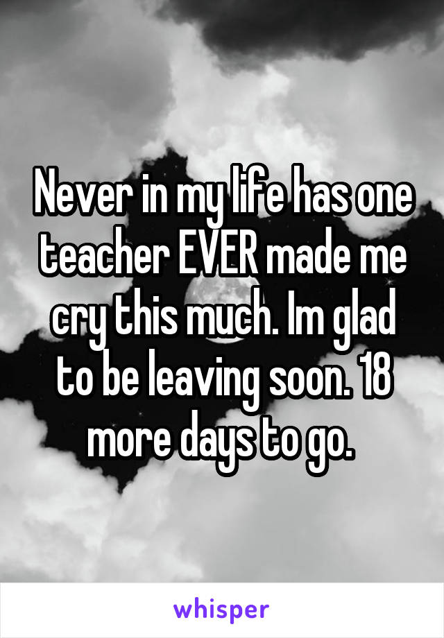 Never in my life has one teacher EVER made me cry this much. Im glad to be leaving soon. 18 more days to go. 