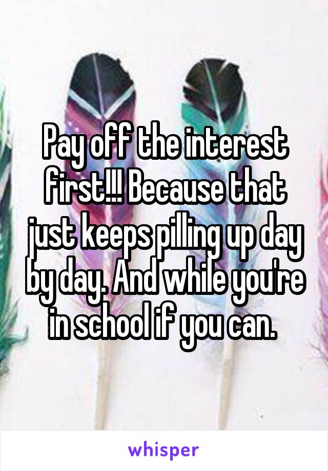 Pay off the interest first!!! Because that just keeps pilling up day by day. And while you're in school if you can. 