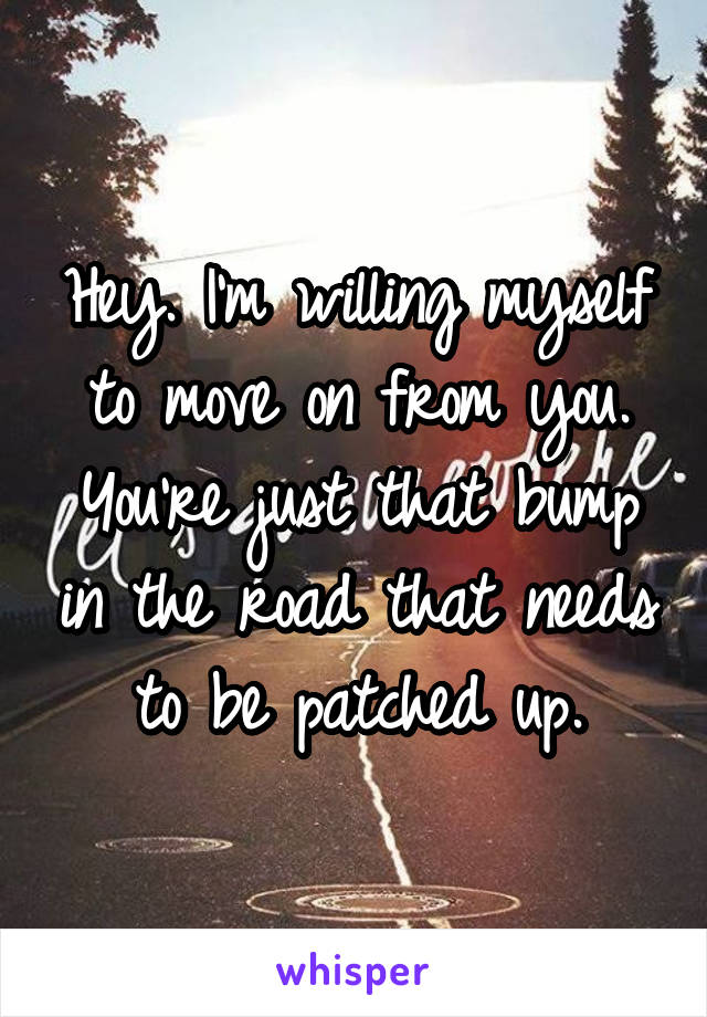 Hey. I'm willing myself to move on from you. You're just that bump in the road that needs to be patched up.