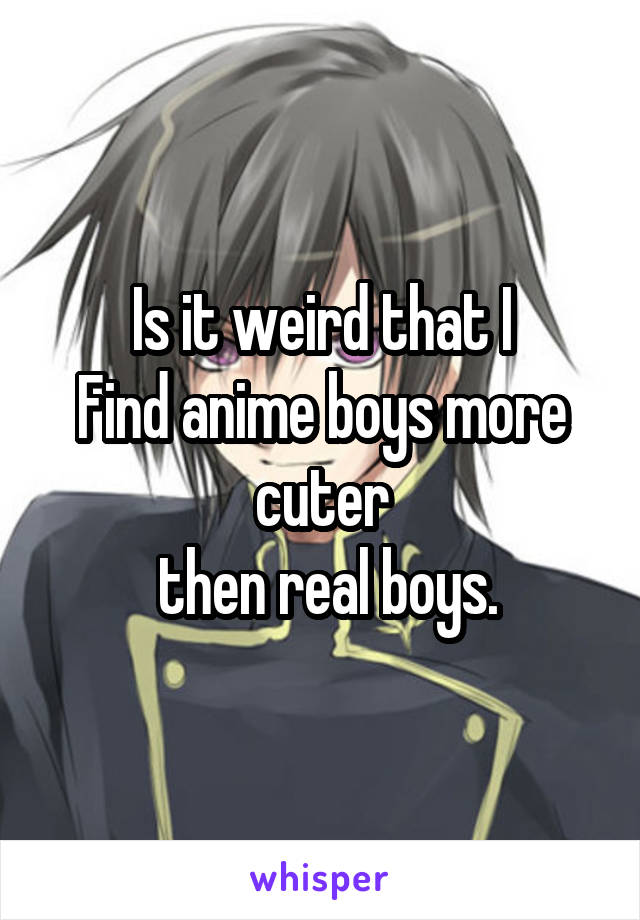 Is it weird that I
Find anime boys more cuter
 then real boys.