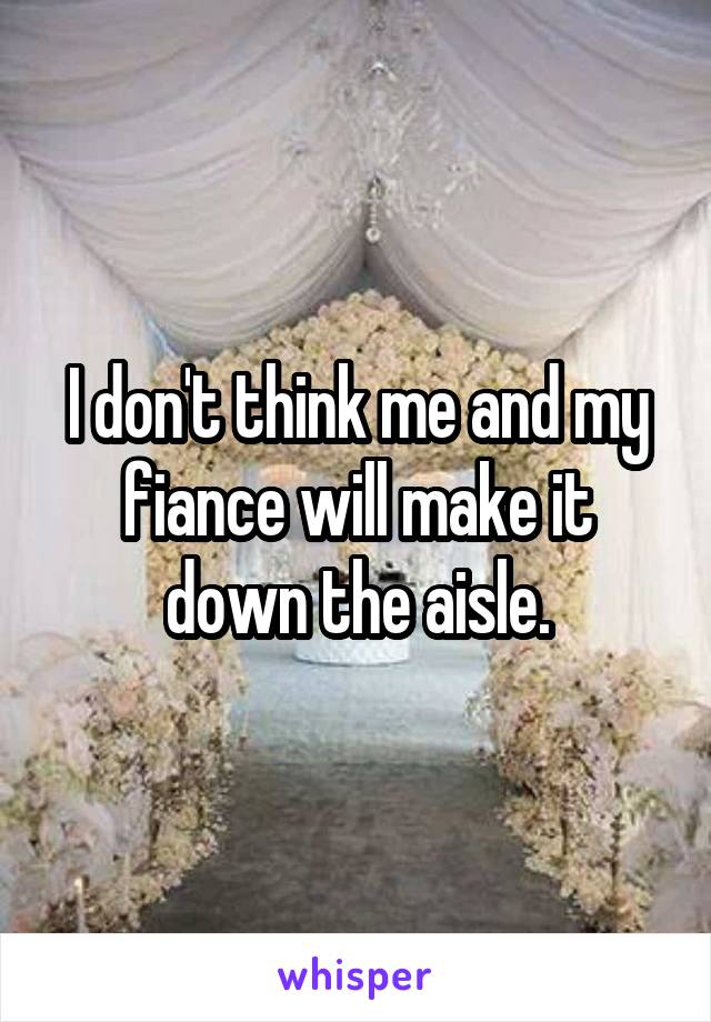 I don't think me and my fiance will make it down the aisle.