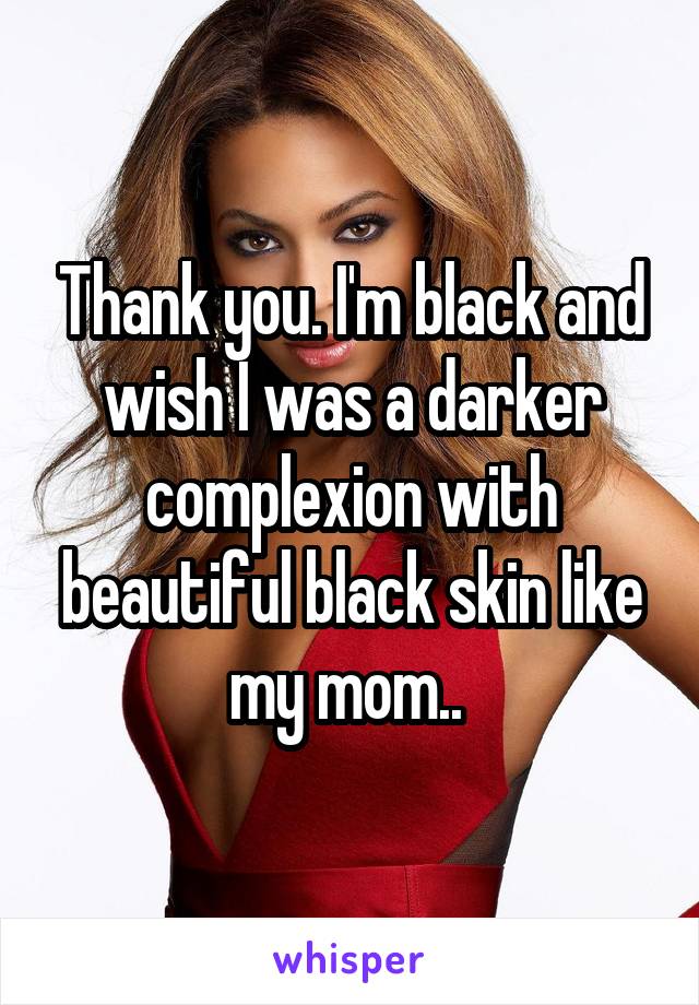 Thank you. I'm black and wish I was a darker complexion with beautiful black skin like my mom.. 