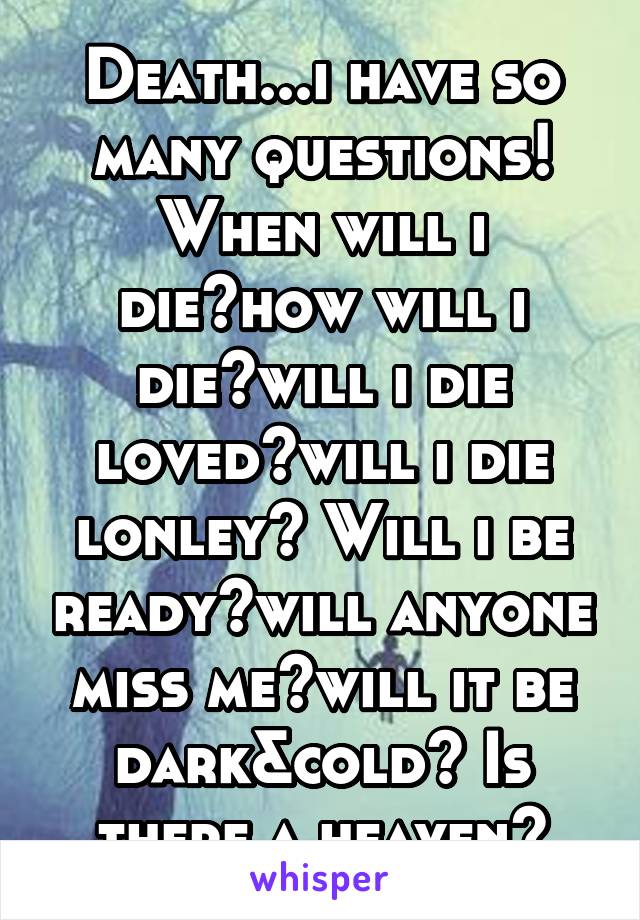 Death...i have so many questions! When will i die?how will i die?will i die loved?will i die lonley? Will i be ready?will anyone miss me?will it be dark&cold? Is there a heaven?