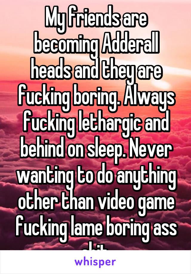 My friends are becoming Adderall heads and they are fucking boring. Always fucking lethargic and behind on sleep. Never wanting to do anything other than video game fucking lame boring ass shit.