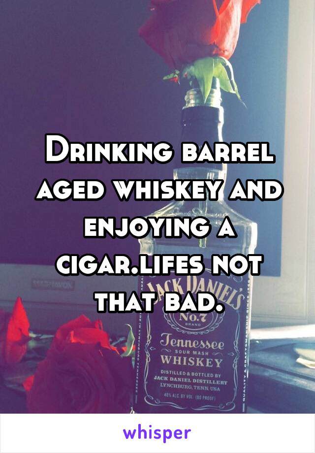 Drinking barrel aged whiskey and enjoying a cigar.lifes not that bad.