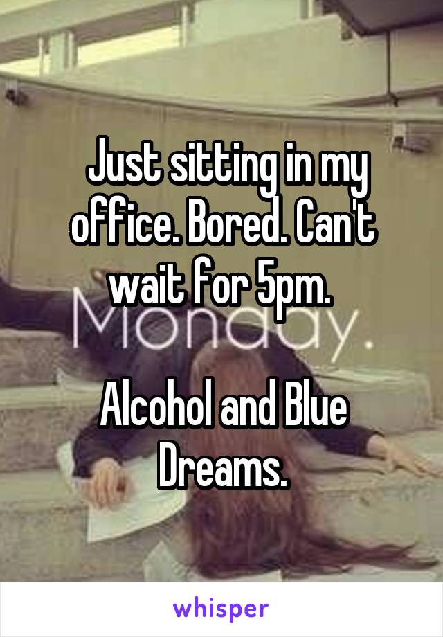  Just sitting in my office. Bored. Can't wait for 5pm. 

Alcohol and Blue Dreams.