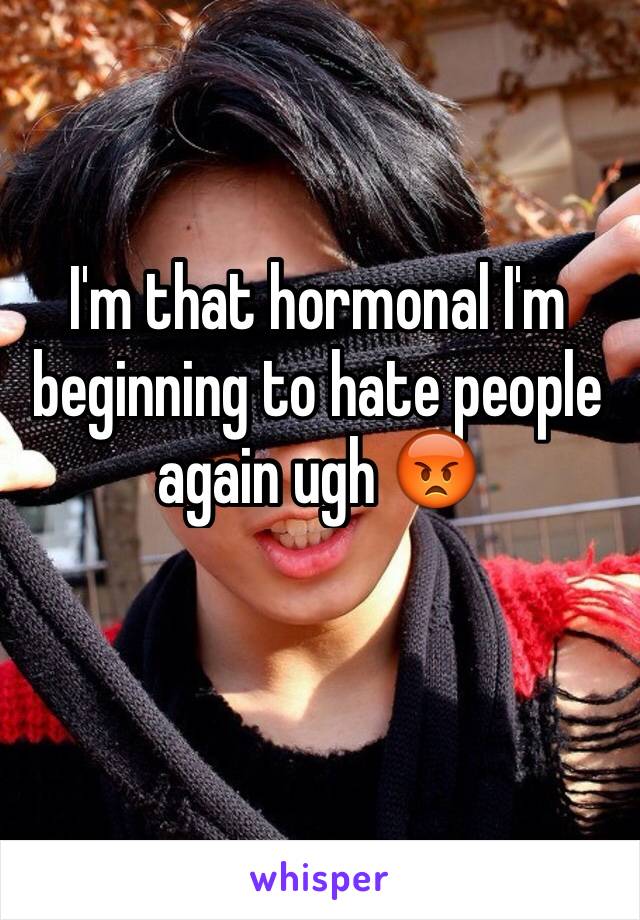 I'm that hormonal I'm beginning to hate people again ugh 😡