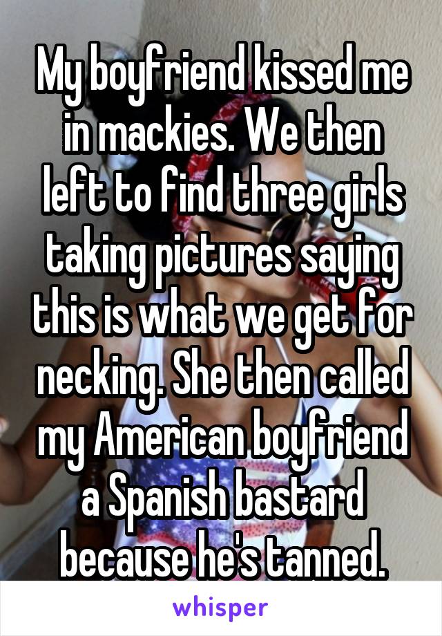 My boyfriend kissed me in mackies. We then left to find three girls taking pictures saying this is what we get for necking. She then called my American boyfriend a Spanish bastard because he's tanned.