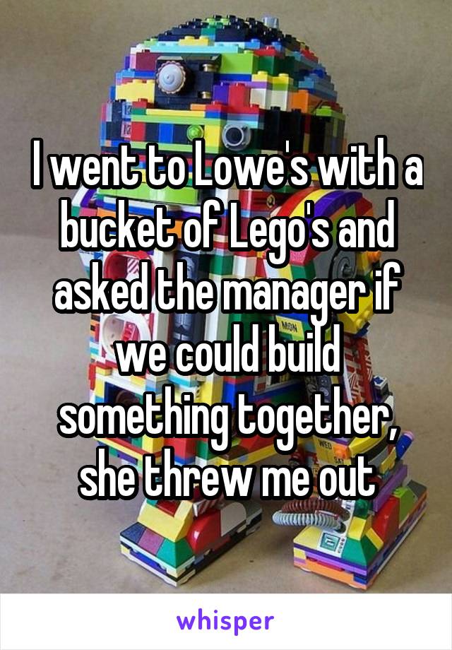 I went to Lowe's with a bucket of Lego's and asked the manager if we could build something together, she threw me out