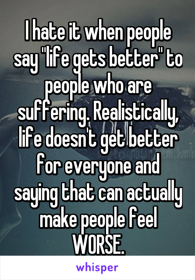 I hate it when people say "life gets better" to people who are suffering. Realistically, life doesn't get better for everyone and saying that can actually make people feel WORSE.