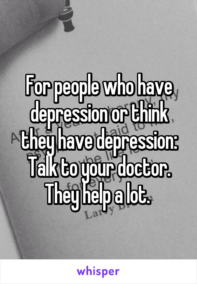 For people who have depression or think they have depression: Talk to your doctor. They help a lot. 