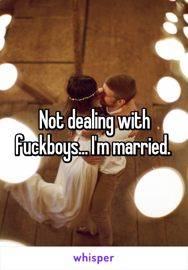 Not dealing with fuckboys... I'm married. 