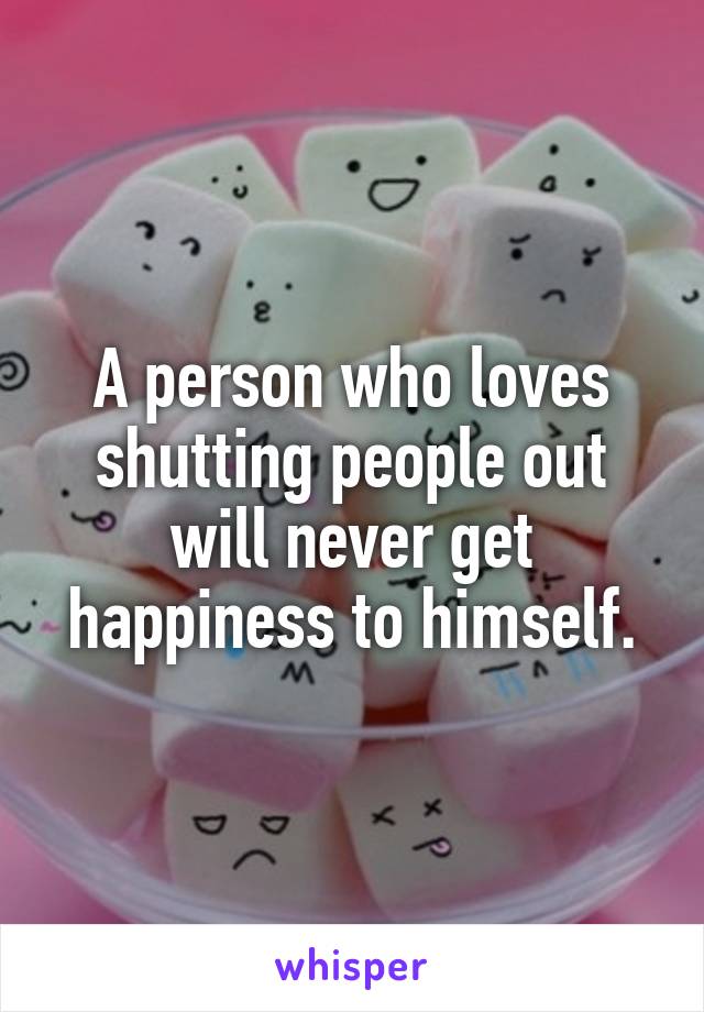 A person who loves shutting people out will never get happiness to himself.