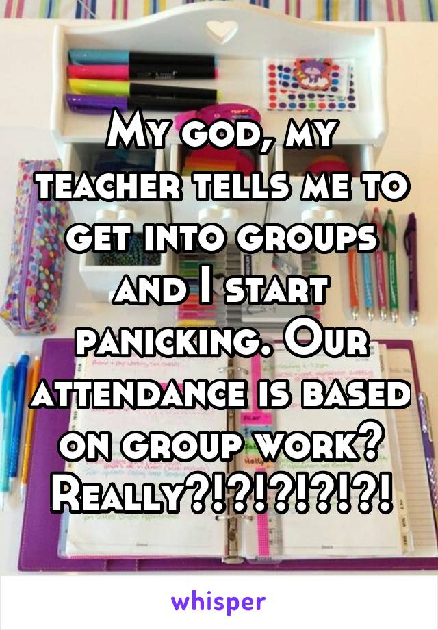 My god, my teacher tells me to get into groups and I start panicking. Our attendance is based on group work? Really?!?!?!?!?!