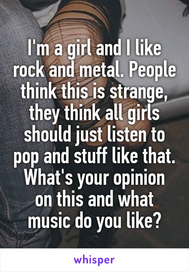 I'm a girl and I like rock and metal. People think this is strange, they think all girls should just listen to pop and stuff like that.
What's your opinion on this and what music do you like?