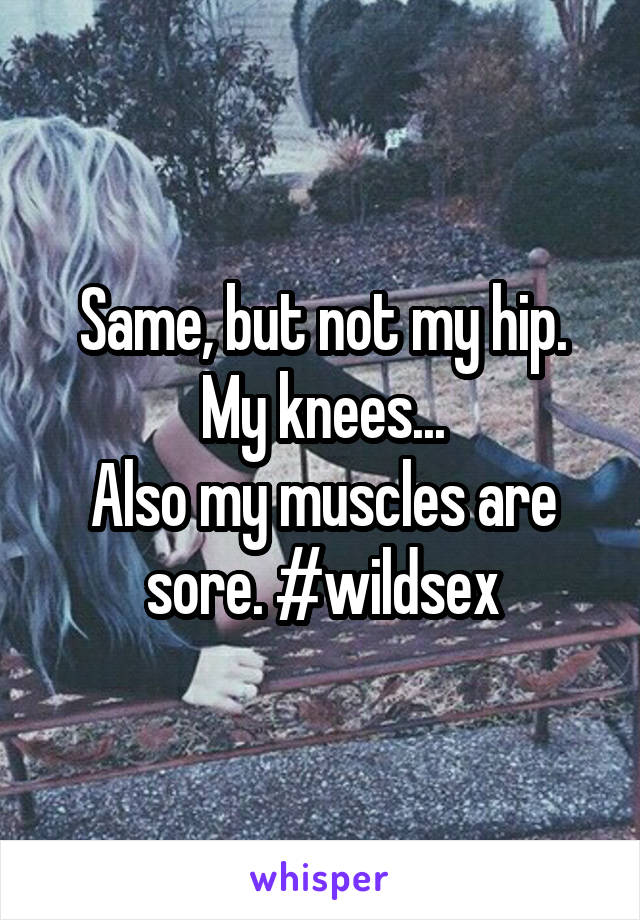 Same, but not my hip. My knees...
Also my muscles are sore. #wildsex