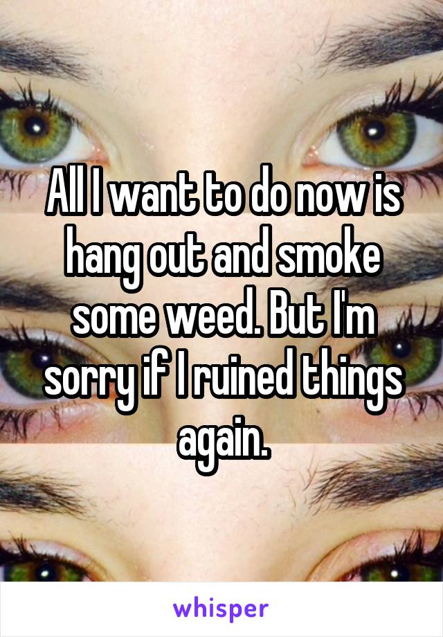 All I want to do now is hang out and smoke some weed. But I'm sorry if I ruined things again.