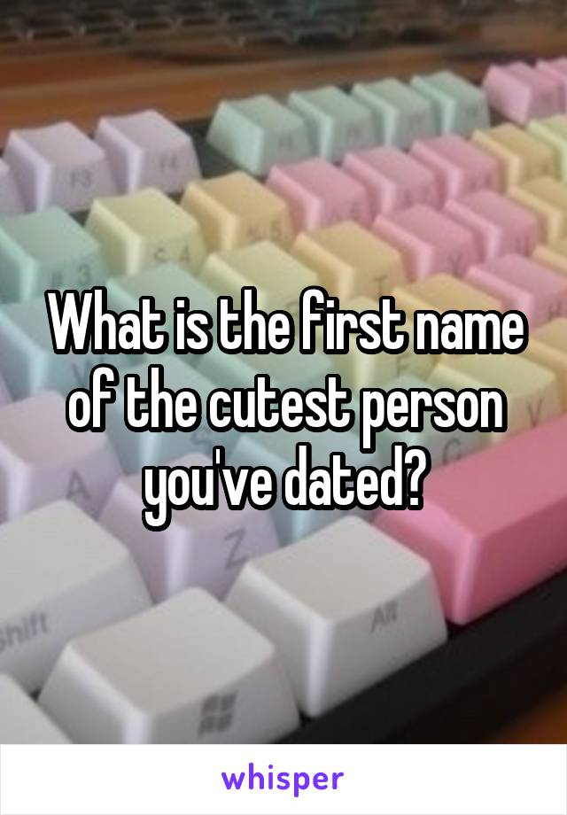 What is the first name of the cutest person you've dated?