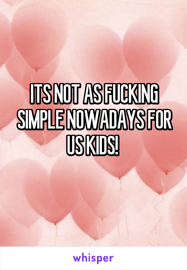 ITS NOT AS FUCKING SIMPLE NOWADAYS FOR US KIDS! 
