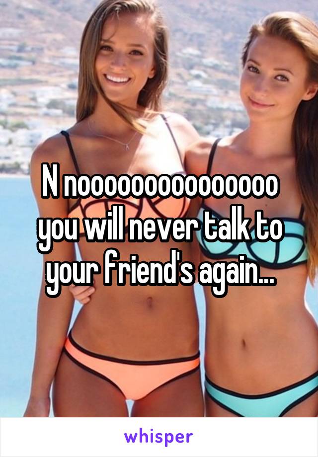 N nooooooooooooooo you will never talk to your friend's again...