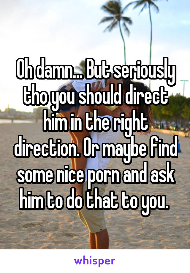 Oh damn... But seriously tho you should direct him in the right direction. Or maybe find some nice porn and ask him to do that to you. 